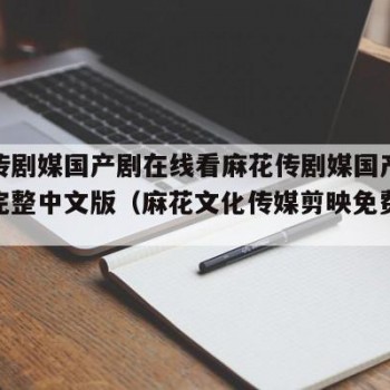 麻花传剧媒国产剧在线看麻花传剧媒国产剧在线看完整中文版（麻花文化传媒剪映免费网站）